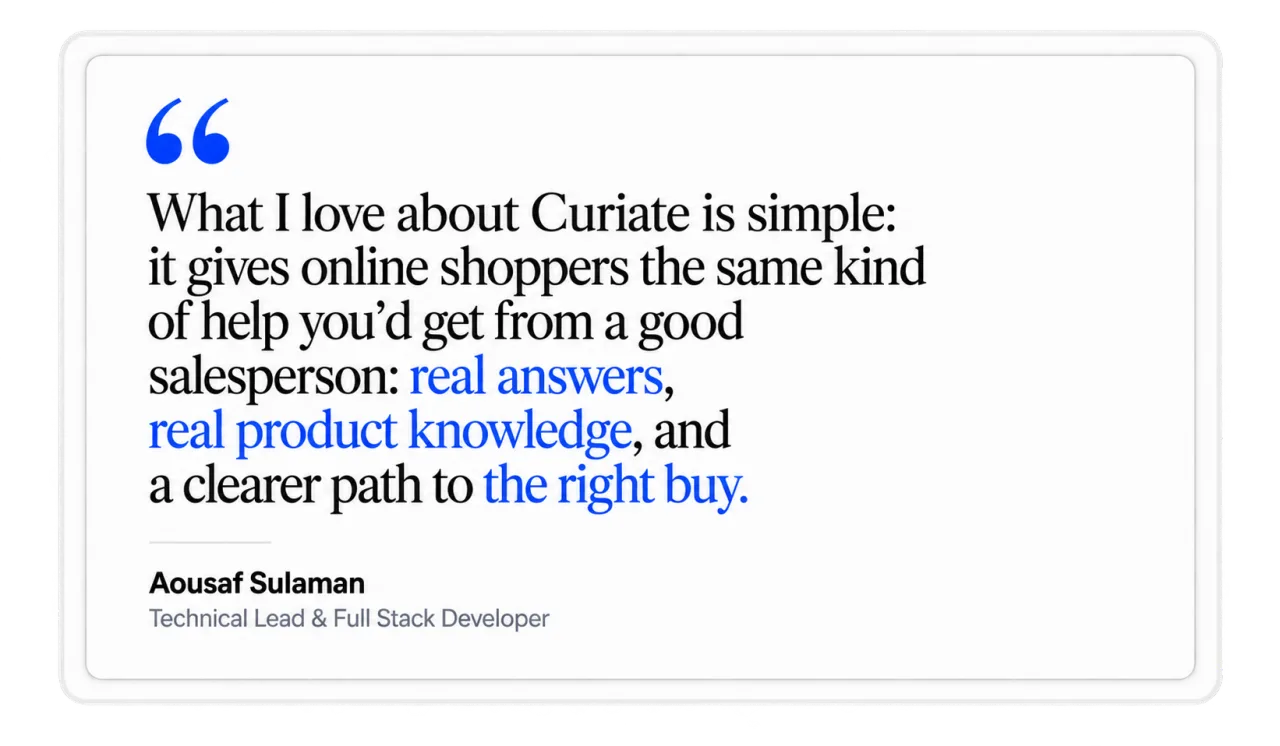 What I love about Curiate is simple: it gives online shoppers the same kind of help you would get from a good salesperson: real answers, real product knowledge, and a clearer path to the right buy. Aousaf Sulaman, Technical Lead and Full Stack Developer