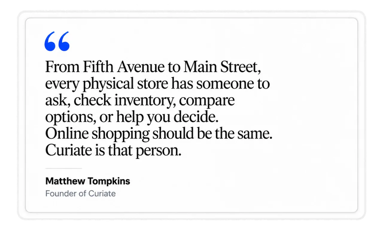 From Fifth Avenue to Main Street, every physical store has someone to ask, check inventory, compare options, or help you decide. Online shopping should be the same. Curiate is that person. Matthew Tompkins, Founder of Curiate